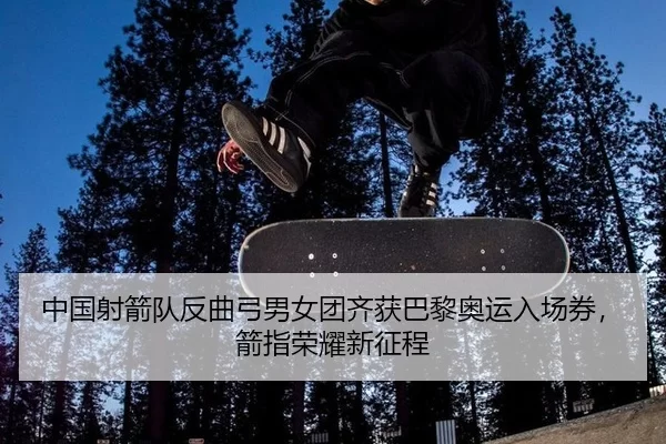 中国射箭队反曲弓男女团齐获巴黎奥运入场券，箭指荣耀新征程