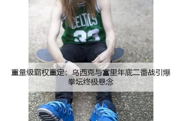 重量级霸权重定：乌西克与富里年底二番战引爆拳坛终极悬念